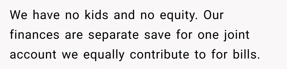 We have no kids and no equity. Our finances are separate save for one joint account we equally contribute to for bills.