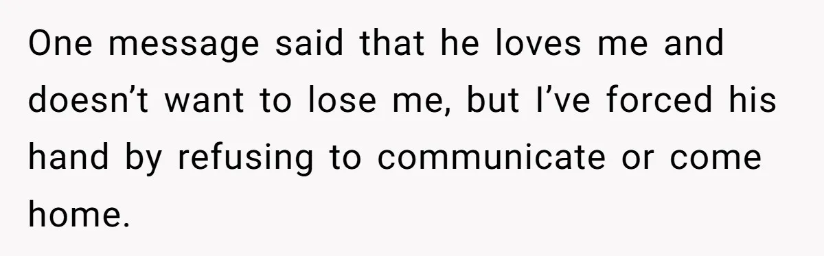 One message said that he loves me and doesn’t want to lose me, but I’ve forced his hand by refusing to communicate or come home.