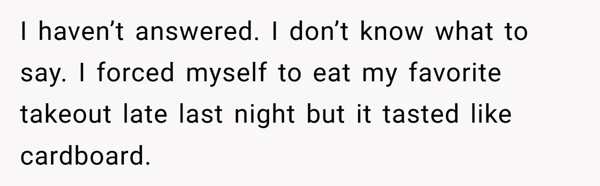 I haven’t answered. I don’t know what to say. I forced myself to eat my favorite takeout late last night but it tasted like cardboard.