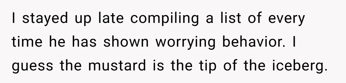 I stayed up late compiling a list of every time he has shown worrying behavior. I guess the mustard is the tip of the iceberg.