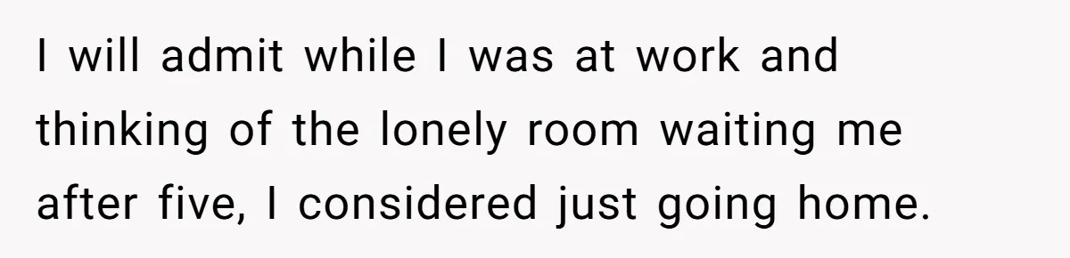 I will admit while I was at work and thinking of the lonely room waiting me after five, I considered just going home.