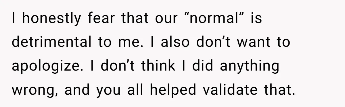 I honestly fear that our “normal” is detrimental to me. I also don’t want to apologize. I don’t think I did anything wrong, and you all helped validate that.
