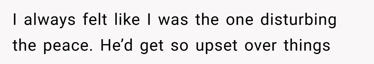 I always felt like I was the one disturbing the peace. He’d get so upset over things