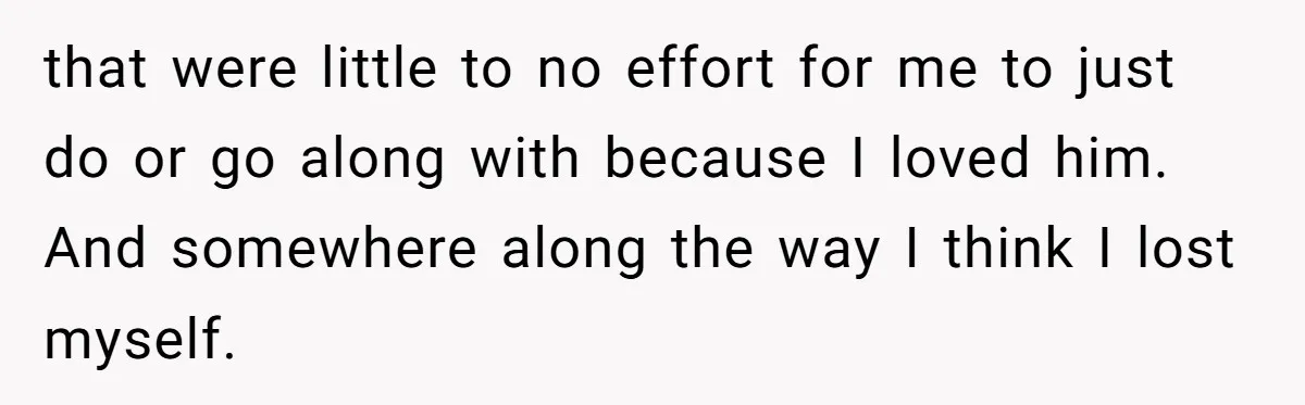 that were little to no effort for me to just do or go along with because I loved him. And somewhere along the way I think I lost myself.