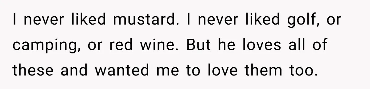 I never liked mustard. I never liked golf, or camping, or red wine. But he loves all of these and wanted me to love them too.