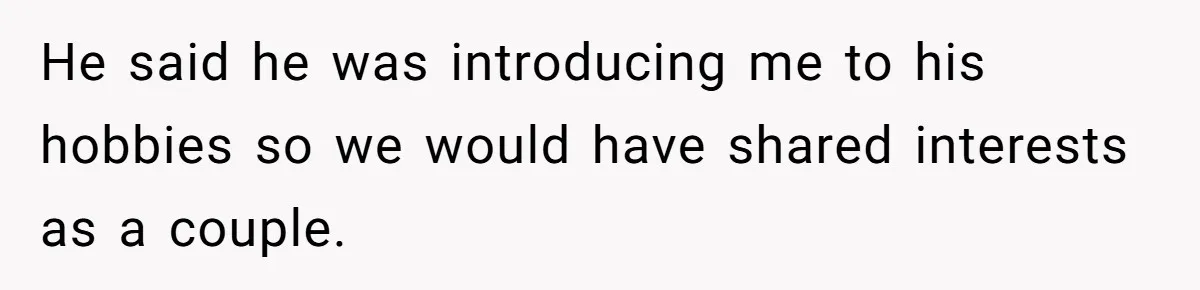 He said he was introducing me to his hobbies so we would have shared interests as a couple.