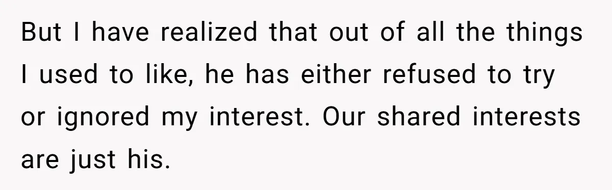 But I have realized that out of all the things I used to like, he has either refused to try or ignored my interest. Our shared interests are just his.