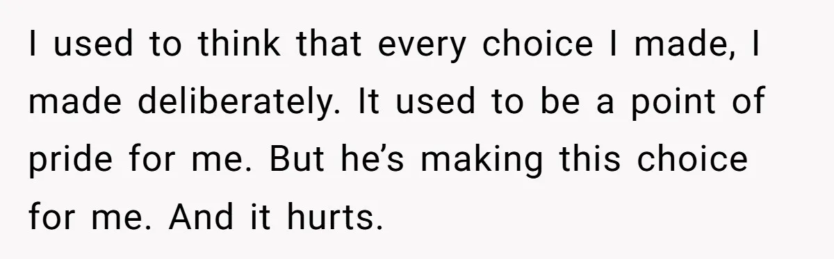 I used to think that every choice I made, I made deliberately. It used to be a point of pride for me. But he’s making this choice for me. And...