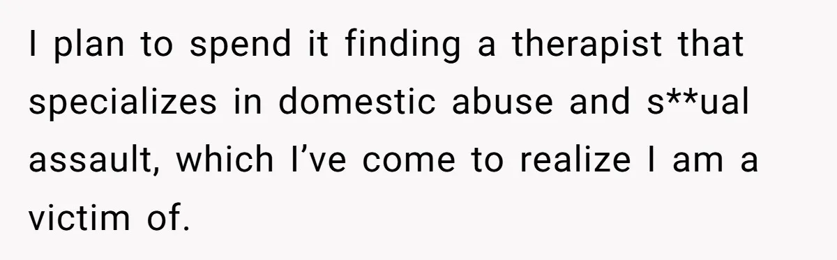 I plan to spend it finding a therapist that specializes in domestic abuse and s**ual assault, which I’ve come to realize I am a victim of.