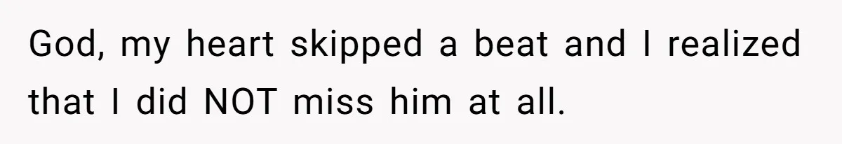 God, my heart skipped a beat and I realized that I did NOT miss him at all.