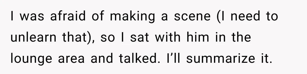 I was afraid of making a scene (I need to unlearn that), so I sat with him in the lounge area and talked. I’ll summarize it.