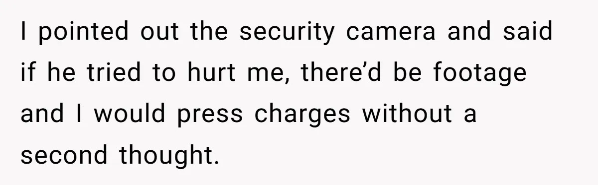 I pointed out the security camera and said if he tried to hurt me, there’d be footage and I would press charges without a second thought.