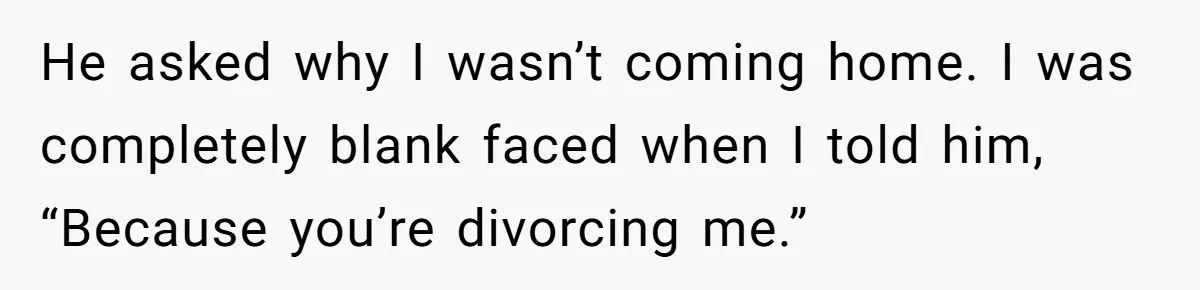 He asked why I wasn’t coming home. I was completely blank faced when I told him, “Because you’re divorcing me.”