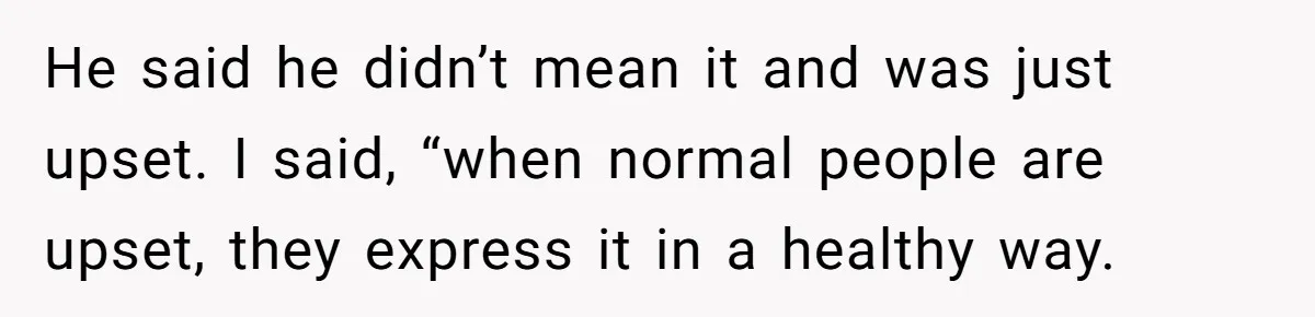 He said he didn’t mean it and was just upset. I said, “when normal people are upset, they express it in a healthy way.