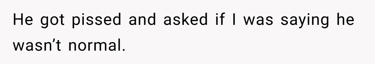 He got pissed and asked if I was saying he wasn’t normal.