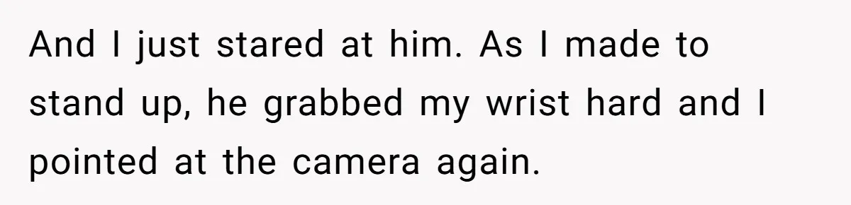And I just stared at him. As I made to stand up, he grabbed my wrist hard and I pointed at the camera again.