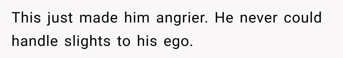 This just made him angrier. He never could handle slights to his ego.