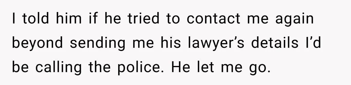 I told him if he tried to contact me again beyond sending me his lawyer’s details I’d be calling the police. He let me go.