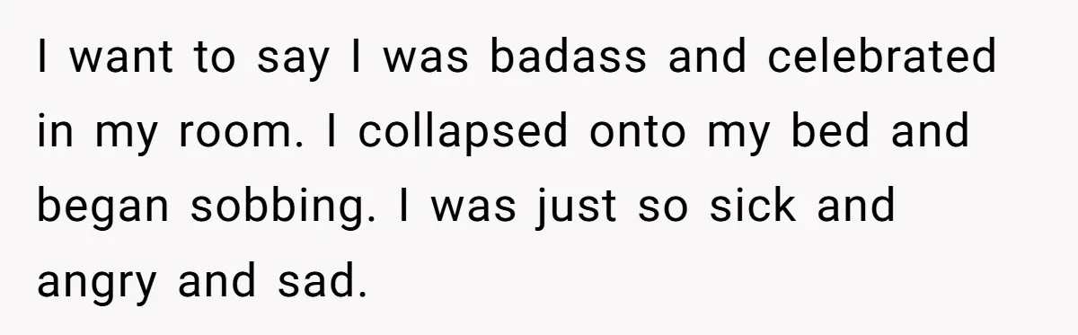 I want to say I was badass and celebrated in my room. I collapsed onto my bed and began sobbing. I was just so sick and angry and sad.