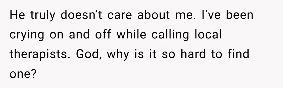 He truly doesn’t care about me. I’ve been crying on and off while calling local therapists. God, why is it so hard to find one?