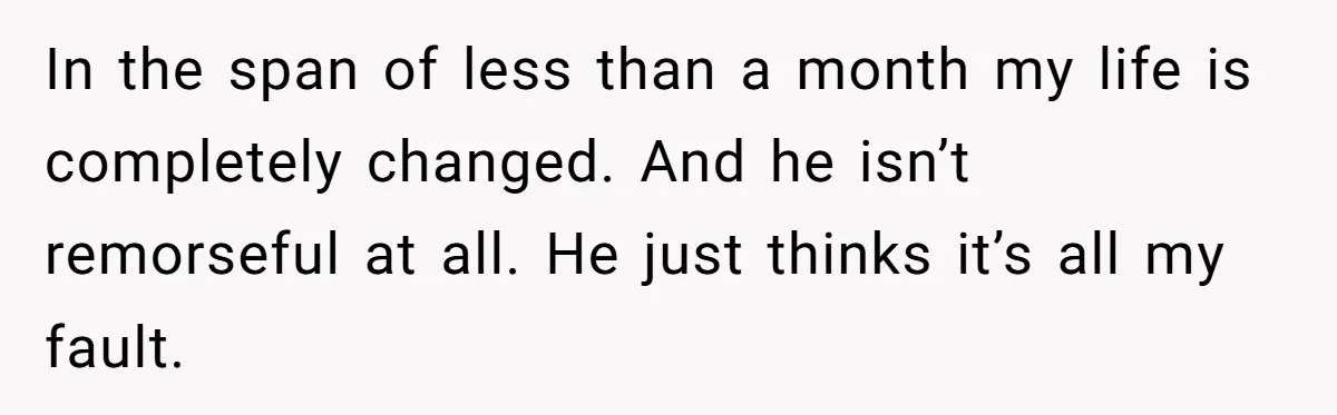 In the span of less than a month my life is completely changed. And he isn’t remorseful at all. He just thinks it’s all my fault.