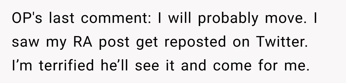 OP's last comment: I will probably move. I saw my RA post get reposted on Twitter. I’m terrified he’ll see it and come for me.