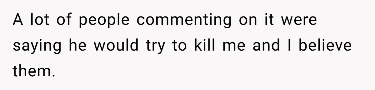 A lot of people commenting on it were saying he would try to kill me and I believe them.