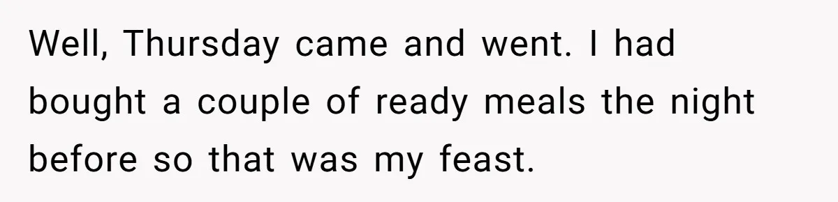 Well, Thursday came and went. I had bought a couple of ready meals the night before so that was my feast.