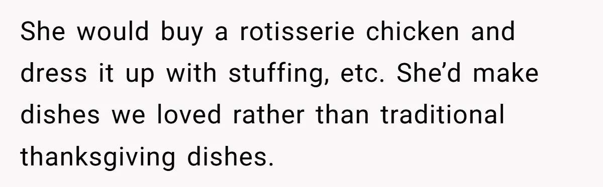 She would buy a rotisserie chicken and dress it up with stuffing, etc. She’d make dishes we loved rather than traditional thanksgiving dishes.