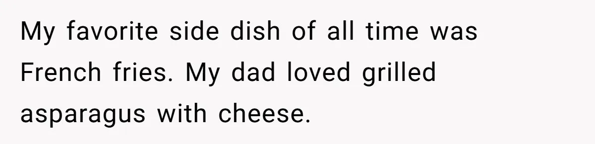 My favorite side dish of all time was French fries. My dad loved grilled asparagus with cheese.