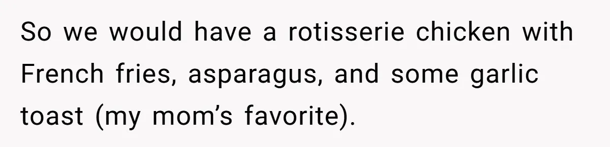 So we would have a rotisserie chicken with French fries, asparagus, and some garlic toast (my mom’s favorite).