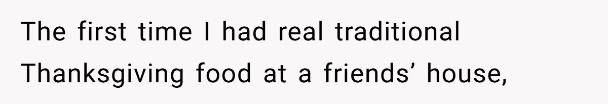 The first time I had real traditional Thanksgiving food at a friends’ house,