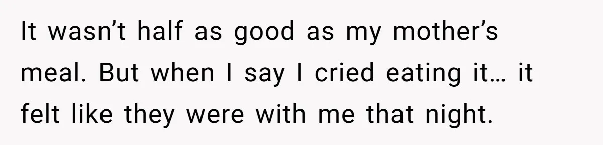 It wasn’t half as good as my mother’s meal. But when I say I cried eating it… it felt like they were with me that night.