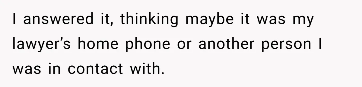 I answered it, thinking maybe it was my lawyer’s home phone or another person I was in contact with.