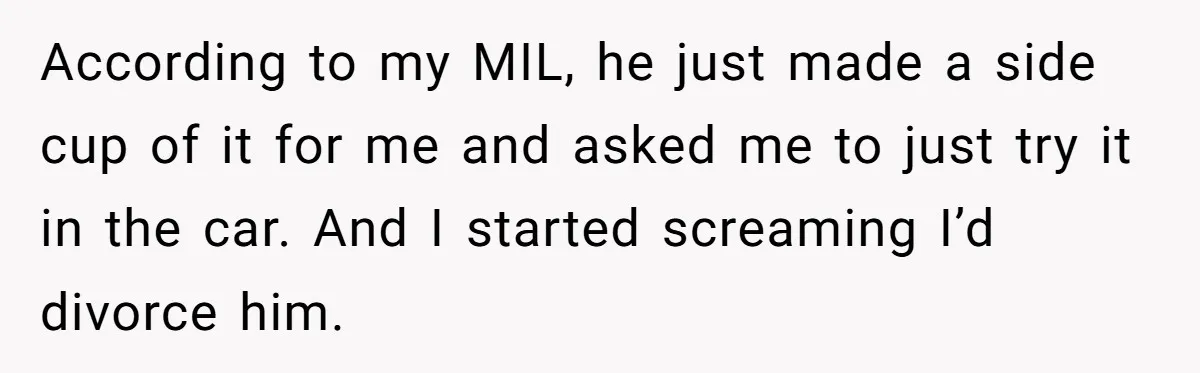 According to my MIL, he just made a side cup of it for me and asked me to just try it in the car. And I started screaming I’d divorce...