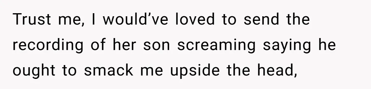 Trust me, I would’ve loved to send the recording of her son screaming saying he ought to smack me upside the head,