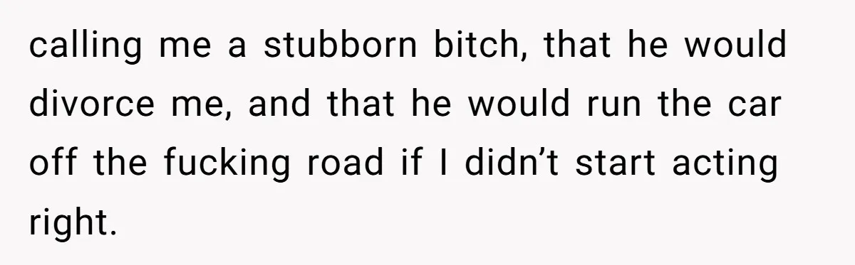 calling me a stubborn bitch, that he would divorce me, and that he would run the car off the fucking road if I didn’t start acting right.