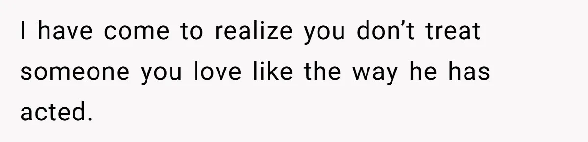 I have come to realize you don’t treat someone you love like the way he has acted.