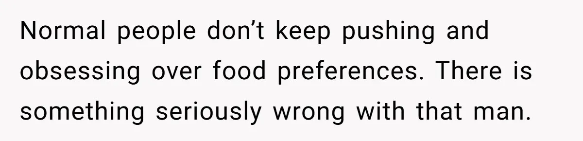 Normal people don’t keep pushing and obsessing over food preferences. There is something seriously wrong with that man.