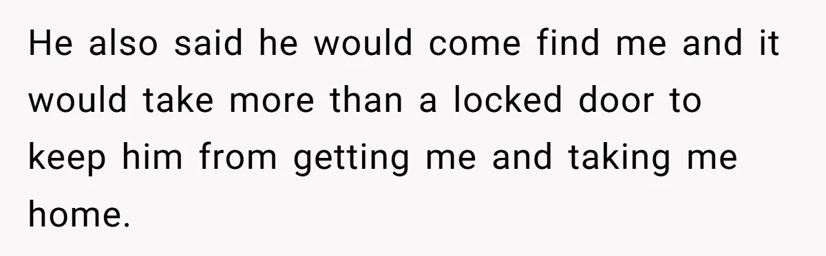 He also said he would come find me and it would take more than a locked door to keep him from getting me and taking me home.