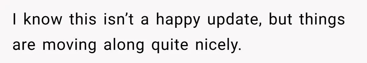 I know this isn’t a happy update, but things are moving along quite nicely.