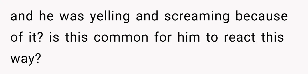 and he was yelling and screaming because of it? is this common for him to react this way?