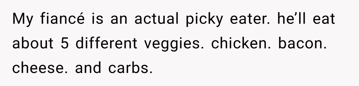 My fiancé is an actual picky eater. he’ll eat about 5 different veggies. chicken. bacon. cheese. and carbs.