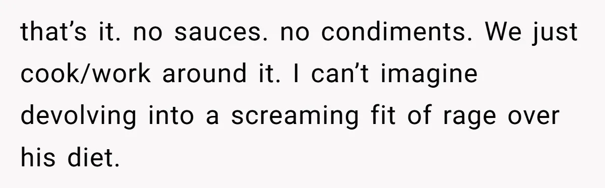 that’s it. no sauces. no condiments. We just cook/work around it. I can’t imagine devolving into a screaming fit of rage over his diet.