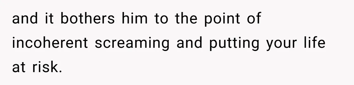 and it bothers him to the point of incoherent screaming and putting your life at risk.