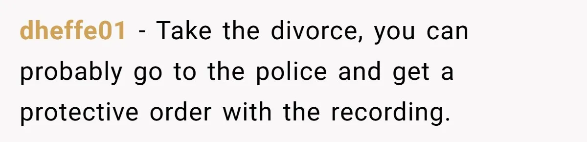 dheffe01 − Take the divorce, you can probably go to the police and get a protective order with the recording.