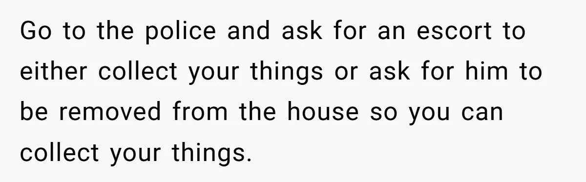 Go to the police and ask for an escort to either collect your things or ask for him to be removed from the house so you can collect your things.