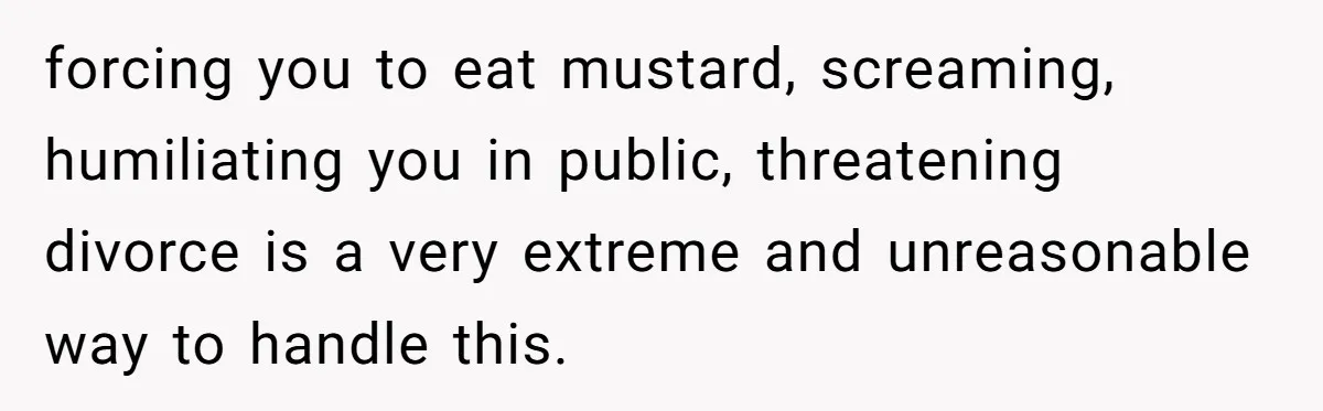 forcing you to eat mustard, screaming, humiliating you in public, threatening divorce is a very extreme and unreasonable way to handle this.