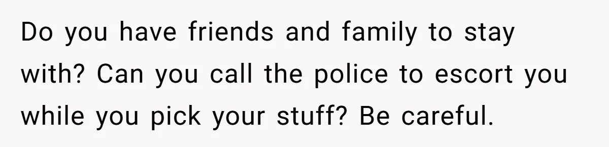 Do you have friends and family to stay with? Can you call the police to escort you while you pick your stuff? Be careful.