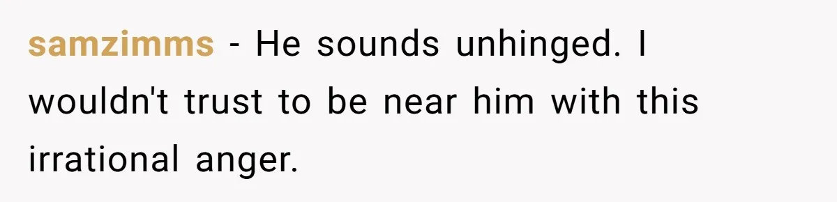 samzimms − He sounds unhinged. I wouldn't trust to be near him with this irrational anger.
